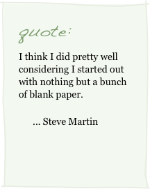 quote:
I think I did pretty well considering I started out with nothing but a bunch of blank paper.
      ... Steve Martin
